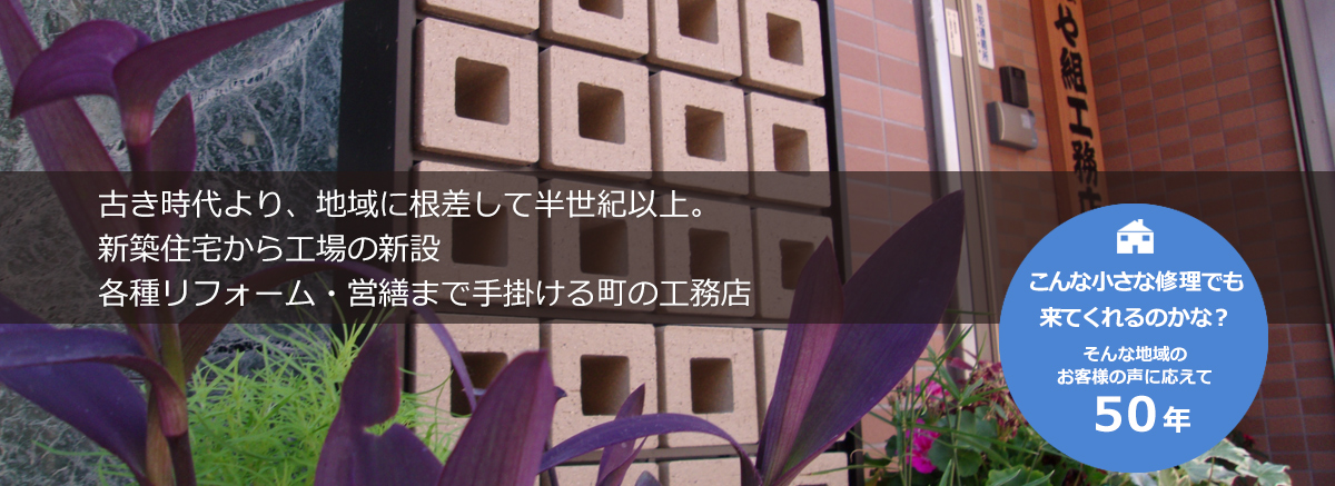 古き時代より、地域に根差して半世紀以上。新築住宅の小さな修理から中規模工場新設・各種リフォームまで手掛ける町の工務店。