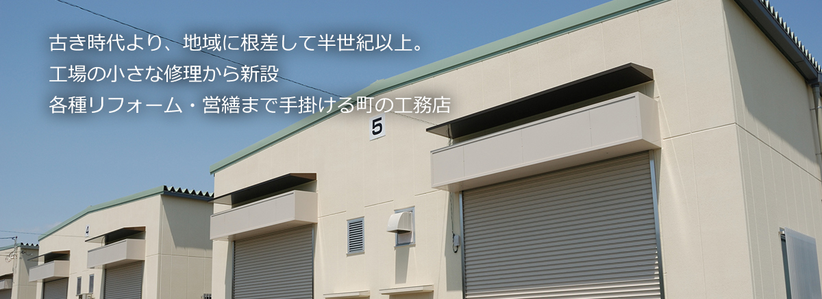 古き時代より、地域に根差して半世紀以上。新築住宅の小さな修理から中規模工場新設・各種リフォームまで手掛ける町の工務店。
