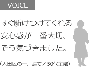 すぐ駈けつけてくれる安心感が一番大切、そう気づきました。（大田区の一戸建て／50代主婦）