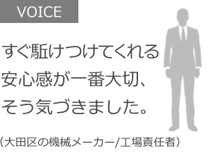 すぐ駈けつけてくれる安心感が一番大切、そう気づきました。（大田区の機械メーカー/工場責任者）
